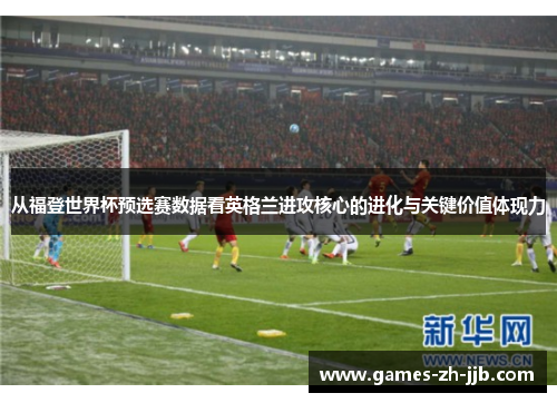 从福登世界杯预选赛数据看英格兰进攻核心的进化与关键价值体现力 从福登世界杯预选赛数据看英格兰进攻核心的进化与关键价值体现力