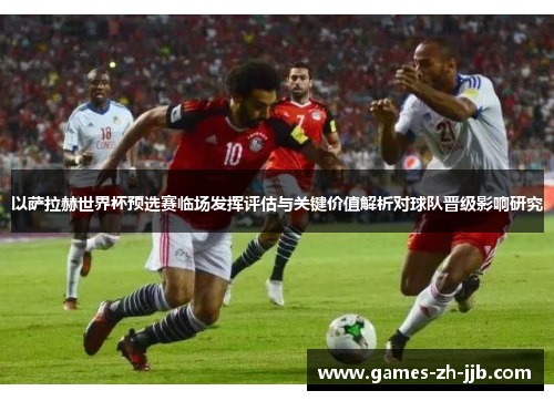 以萨拉赫世界杯预选赛临场发挥评估与关键价值解析对球队晋级影响研究